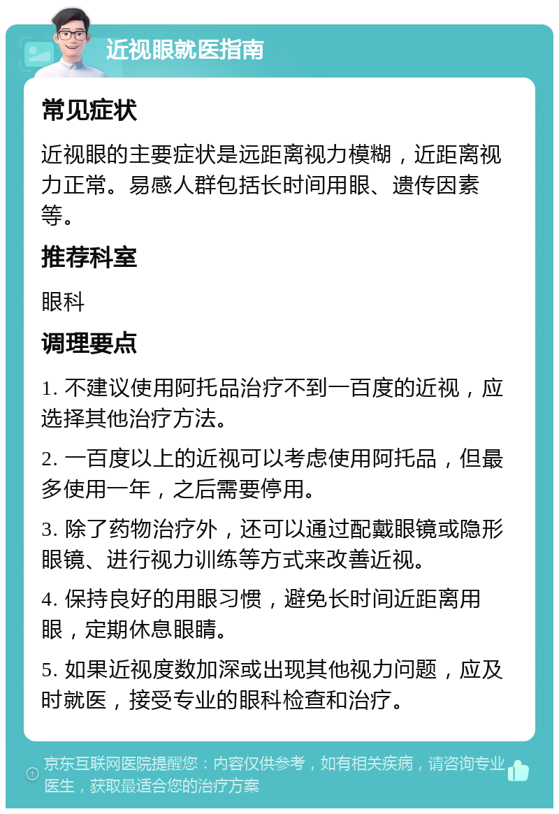 近视眼就医指南 常见症状 近视眼的主要症状是远距离视力模糊，近距离视力正常。易感人群包括长时间用眼、遗传因素等。 推荐科室 眼科 调理要点 1. 不建议使用阿托品治疗不到一百度的近视，应选择其他治疗方法。 2. 一百度以上的近视可以考虑使用阿托品，但最多使用一年，之后需要停用。 3. 除了药物治疗外，还可以通过配戴眼镜或隐形眼镜、进行视力训练等方式来改善近视。 4. 保持良好的用眼习惯，避免长时间近距离用眼，定期休息眼睛。 5. 如果近视度数加深或出现其他视力问题，应及时就医，接受专业的眼科检查和治疗。