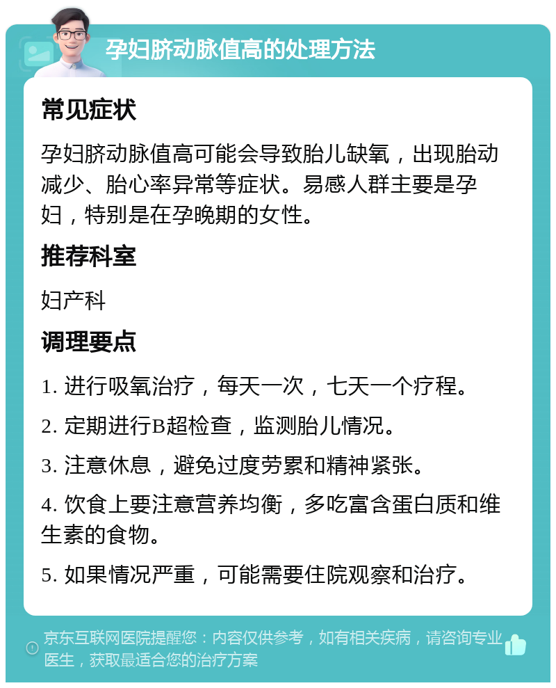 孕妇脐动脉值高的处理方法 常见症状 孕妇脐动脉值高可能会导致胎儿缺氧，出现胎动减少、胎心率异常等症状。易感人群主要是孕妇，特别是在孕晚期的女性。 推荐科室 妇产科 调理要点 1. 进行吸氧治疗，每天一次，七天一个疗程。 2. 定期进行B超检查，监测胎儿情况。 3. 注意休息，避免过度劳累和精神紧张。 4. 饮食上要注意营养均衡，多吃富含蛋白质和维生素的食物。 5. 如果情况严重，可能需要住院观察和治疗。