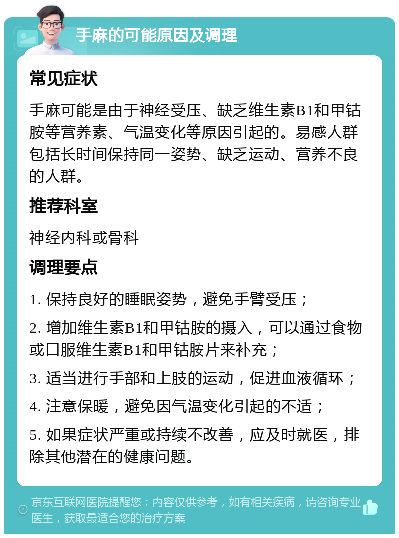 手麻的可能原因及调理 常见症状 手麻可能是由于神经受压、缺乏维生素B1和甲钴胺等营养素、气温变化等原因引起的。易感人群包括长时间保持同一姿势、缺乏运动、营养不良的人群。 推荐科室 神经内科或骨科 调理要点 1. 保持良好的睡眠姿势，避免手臂受压； 2. 增加维生素B1和甲钴胺的摄入，可以通过食物或口服维生素B1和甲钴胺片来补充； 3. 适当进行手部和上肢的运动，促进血液循环； 4. 注意保暖，避免因气温变化引起的不适； 5. 如果症状严重或持续不改善，应及时就医，排除其他潜在的健康问题。