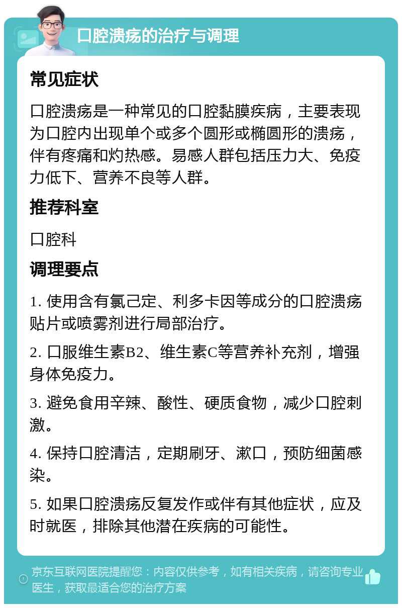 口腔溃疡的治疗与调理 常见症状 口腔溃疡是一种常见的口腔黏膜疾病，主要表现为口腔内出现单个或多个圆形或椭圆形的溃疡，伴有疼痛和灼热感。易感人群包括压力大、免疫力低下、营养不良等人群。 推荐科室 口腔科 调理要点 1. 使用含有氯己定、利多卡因等成分的口腔溃疡贴片或喷雾剂进行局部治疗。 2. 口服维生素B2、维生素C等营养补充剂，增强身体免疫力。 3. 避免食用辛辣、酸性、硬质食物，减少口腔刺激。 4. 保持口腔清洁，定期刷牙、漱口，预防细菌感染。 5. 如果口腔溃疡反复发作或伴有其他症状，应及时就医，排除其他潜在疾病的可能性。