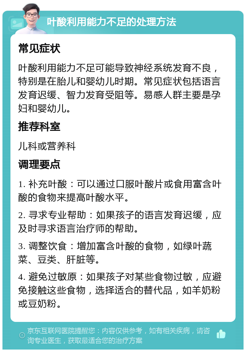 叶酸利用能力不足的处理方法 常见症状 叶酸利用能力不足可能导致神经系统发育不良，特别是在胎儿和婴幼儿时期。常见症状包括语言发育迟缓、智力发育受阻等。易感人群主要是孕妇和婴幼儿。 推荐科室 儿科或营养科 调理要点 1. 补充叶酸：可以通过口服叶酸片或食用富含叶酸的食物来提高叶酸水平。 2. 寻求专业帮助：如果孩子的语言发育迟缓，应及时寻求语言治疗师的帮助。 3. 调整饮食：增加富含叶酸的食物，如绿叶蔬菜、豆类、肝脏等。 4. 避免过敏原：如果孩子对某些食物过敏，应避免接触这些食物，选择适合的替代品，如羊奶粉或豆奶粉。