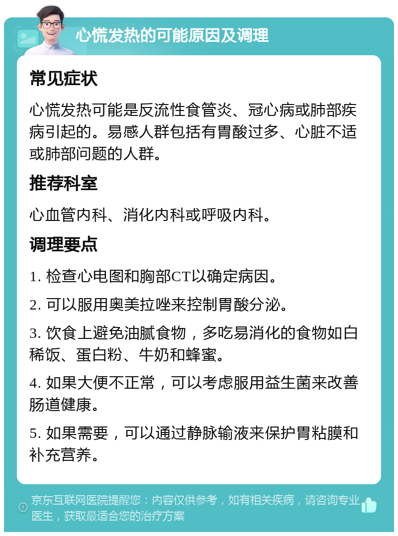 心慌发热的可能原因及调理 常见症状 心慌发热可能是反流性食管炎、冠心病或肺部疾病引起的。易感人群包括有胃酸过多、心脏不适或肺部问题的人群。 推荐科室 心血管内科、消化内科或呼吸内科。 调理要点 1. 检查心电图和胸部CT以确定病因。 2. 可以服用奥美拉唑来控制胃酸分泌。 3. 饮食上避免油腻食物，多吃易消化的食物如白稀饭、蛋白粉、牛奶和蜂蜜。 4. 如果大便不正常，可以考虑服用益生菌来改善肠道健康。 5. 如果需要，可以通过静脉输液来保护胃粘膜和补充营养。