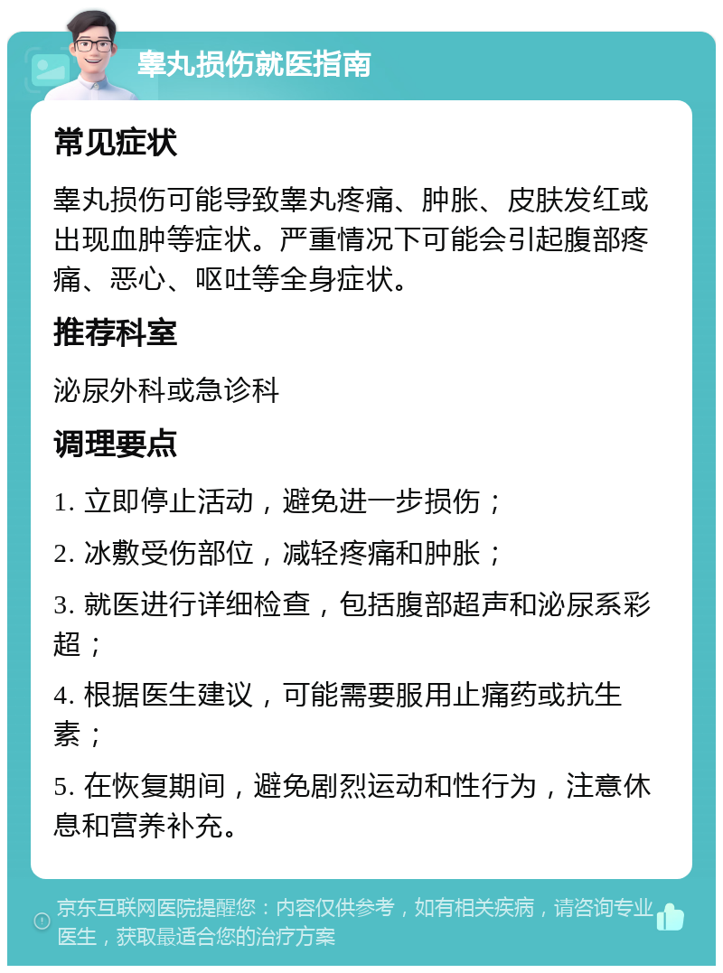 睾丸损伤就医指南 常见症状 睾丸损伤可能导致睾丸疼痛、肿胀、皮肤发红或出现血肿等症状。严重情况下可能会引起腹部疼痛、恶心、呕吐等全身症状。 推荐科室 泌尿外科或急诊科 调理要点 1. 立即停止活动，避免进一步损伤； 2. 冰敷受伤部位，减轻疼痛和肿胀； 3. 就医进行详细检查，包括腹部超声和泌尿系彩超； 4. 根据医生建议，可能需要服用止痛药或抗生素； 5. 在恢复期间，避免剧烈运动和性行为，注意休息和营养补充。