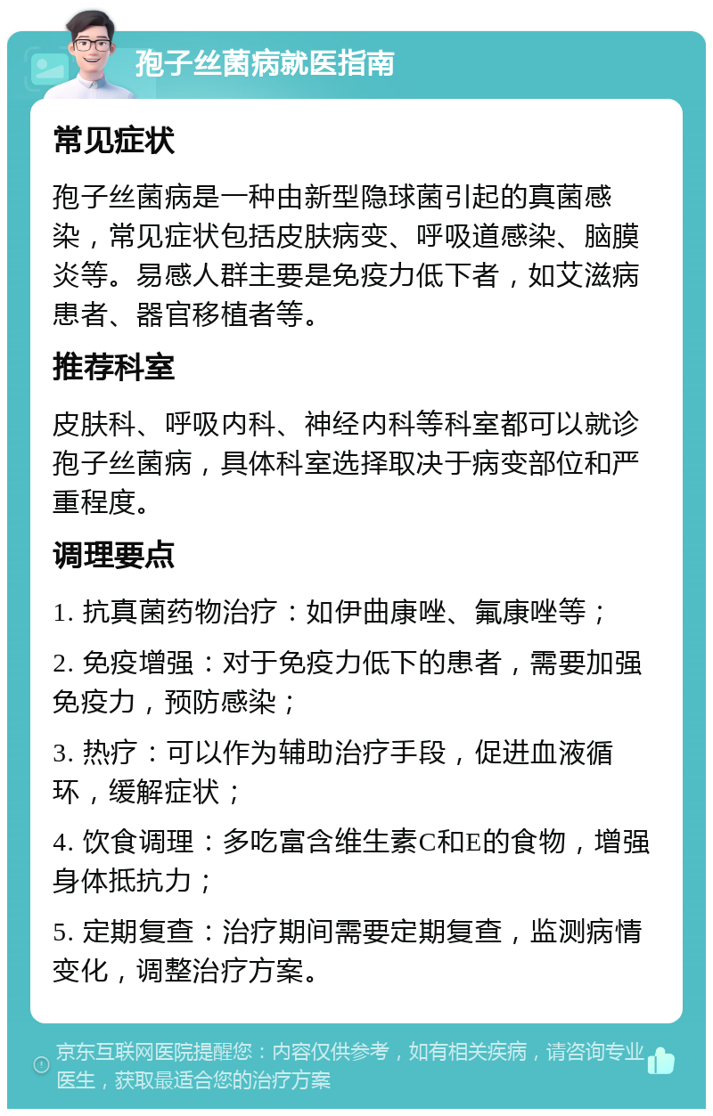 孢子丝菌病就医指南 常见症状 孢子丝菌病是一种由新型隐球菌引起的真菌感染，常见症状包括皮肤病变、呼吸道感染、脑膜炎等。易感人群主要是免疫力低下者，如艾滋病患者、器官移植者等。 推荐科室 皮肤科、呼吸内科、神经内科等科室都可以就诊孢子丝菌病，具体科室选择取决于病变部位和严重程度。 调理要点 1. 抗真菌药物治疗：如伊曲康唑、氟康唑等； 2. 免疫增强：对于免疫力低下的患者，需要加强免疫力，预防感染； 3. 热疗：可以作为辅助治疗手段，促进血液循环，缓解症状； 4. 饮食调理：多吃富含维生素C和E的食物，增强身体抵抗力； 5. 定期复查：治疗期间需要定期复查，监测病情变化，调整治疗方案。