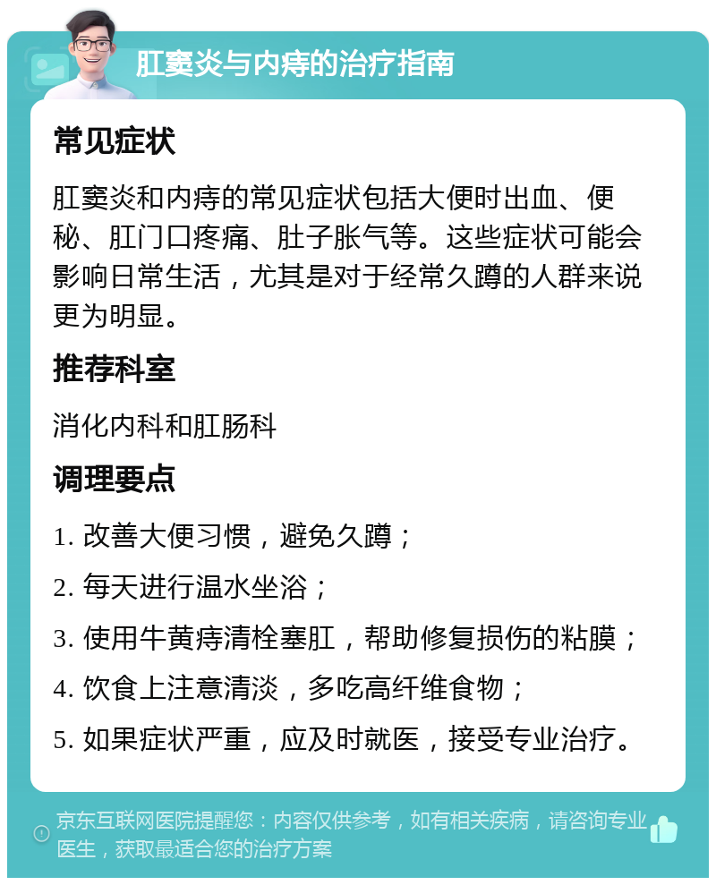 肛窦炎与内痔的治疗指南 常见症状 肛窦炎和内痔的常见症状包括大便时出血、便秘、肛门口疼痛、肚子胀气等。这些症状可能会影响日常生活，尤其是对于经常久蹲的人群来说更为明显。 推荐科室 消化内科和肛肠科 调理要点 1. 改善大便习惯，避免久蹲； 2. 每天进行温水坐浴； 3. 使用牛黄痔清栓塞肛，帮助修复损伤的粘膜； 4. 饮食上注意清淡，多吃高纤维食物； 5. 如果症状严重，应及时就医，接受专业治疗。