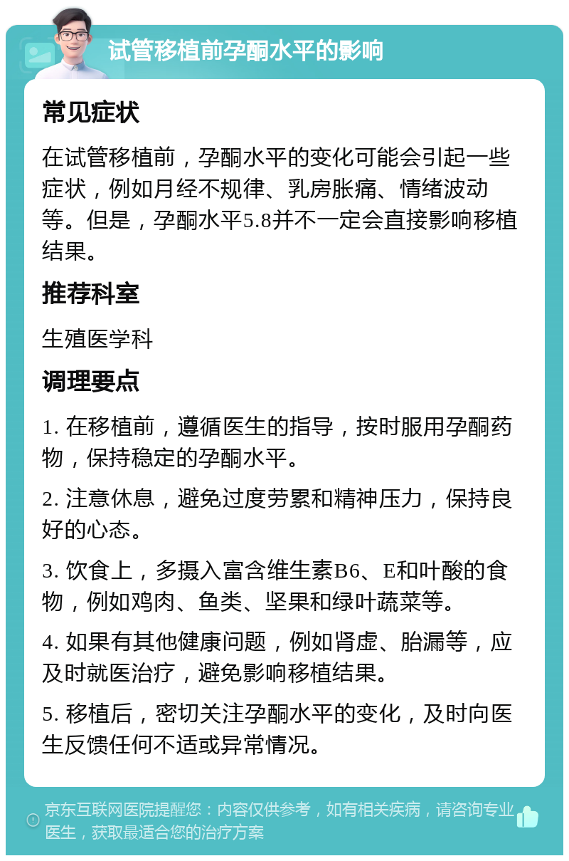 试管移植前孕酮水平的影响 常见症状 在试管移植前，孕酮水平的变化可能会引起一些症状，例如月经不规律、乳房胀痛、情绪波动等。但是，孕酮水平5.8并不一定会直接影响移植结果。 推荐科室 生殖医学科 调理要点 1. 在移植前，遵循医生的指导，按时服用孕酮药物，保持稳定的孕酮水平。 2. 注意休息，避免过度劳累和精神压力，保持良好的心态。 3. 饮食上，多摄入富含维生素B6、E和叶酸的食物，例如鸡肉、鱼类、坚果和绿叶蔬菜等。 4. 如果有其他健康问题，例如肾虚、胎漏等，应及时就医治疗，避免影响移植结果。 5. 移植后，密切关注孕酮水平的变化，及时向医生反馈任何不适或异常情况。