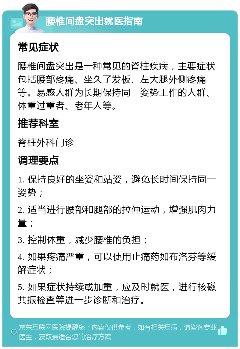 腰椎间盘突出就医指南 常见症状 腰椎间盘突出是一种常见的脊柱疾病，主要症状包括腰部疼痛、坐久了发板、左大腿外侧疼痛等。易感人群为长期保持同一姿势工作的人群、体重过重者、老年人等。 推荐科室 脊柱外科门诊 调理要点 1. 保持良好的坐姿和站姿，避免长时间保持同一姿势； 2. 适当进行腰部和腿部的拉伸运动，增强肌肉力量； 3. 控制体重，减少腰椎的负担； 4. 如果疼痛严重，可以使用止痛药如布洛芬等缓解症状； 5. 如果症状持续或加重，应及时就医，进行核磁共振检查等进一步诊断和治疗。