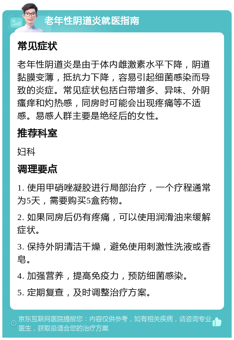 老年性阴道炎就医指南 常见症状 老年性阴道炎是由于体内雌激素水平下降，阴道黏膜变薄，抵抗力下降，容易引起细菌感染而导致的炎症。常见症状包括白带增多、异味、外阴瘙痒和灼热感，同房时可能会出现疼痛等不适感。易感人群主要是绝经后的女性。 推荐科室 妇科 调理要点 1. 使用甲硝唑凝胶进行局部治疗，一个疗程通常为5天，需要购买5盒药物。 2. 如果同房后仍有疼痛，可以使用润滑油来缓解症状。 3. 保持外阴清洁干燥，避免使用刺激性洗液或香皂。 4. 加强营养，提高免疫力，预防细菌感染。 5. 定期复查，及时调整治疗方案。