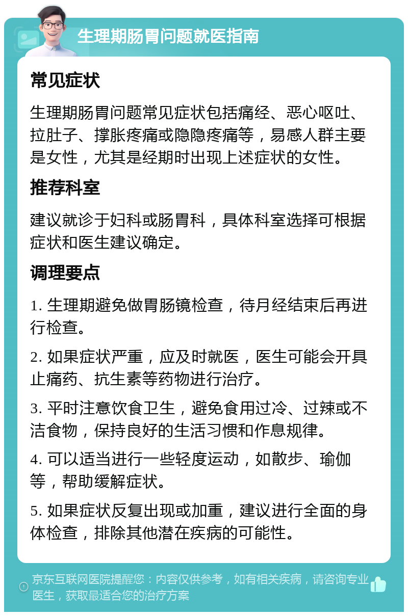 生理期肠胃问题就医指南 常见症状 生理期肠胃问题常见症状包括痛经、恶心呕吐、拉肚子、撑胀疼痛或隐隐疼痛等，易感人群主要是女性，尤其是经期时出现上述症状的女性。 推荐科室 建议就诊于妇科或肠胃科，具体科室选择可根据症状和医生建议确定。 调理要点 1. 生理期避免做胃肠镜检查，待月经结束后再进行检查。 2. 如果症状严重，应及时就医，医生可能会开具止痛药、抗生素等药物进行治疗。 3. 平时注意饮食卫生，避免食用过冷、过辣或不洁食物，保持良好的生活习惯和作息规律。 4. 可以适当进行一些轻度运动，如散步、瑜伽等，帮助缓解症状。 5. 如果症状反复出现或加重，建议进行全面的身体检查，排除其他潜在疾病的可能性。