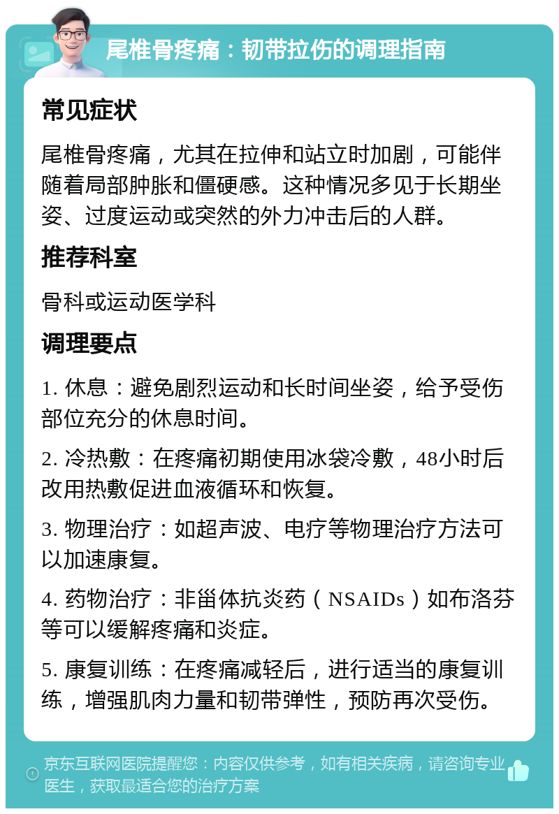 尾椎骨疼痛：韧带拉伤的调理指南 常见症状 尾椎骨疼痛，尤其在拉伸和站立时加剧，可能伴随着局部肿胀和僵硬感。这种情况多见于长期坐姿、过度运动或突然的外力冲击后的人群。 推荐科室 骨科或运动医学科 调理要点 1. 休息：避免剧烈运动和长时间坐姿，给予受伤部位充分的休息时间。 2. 冷热敷：在疼痛初期使用冰袋冷敷，48小时后改用热敷促进血液循环和恢复。 3. 物理治疗：如超声波、电疗等物理治疗方法可以加速康复。 4. 药物治疗：非甾体抗炎药（NSAIDs）如布洛芬等可以缓解疼痛和炎症。 5. 康复训练：在疼痛减轻后，进行适当的康复训练，增强肌肉力量和韧带弹性，预防再次受伤。