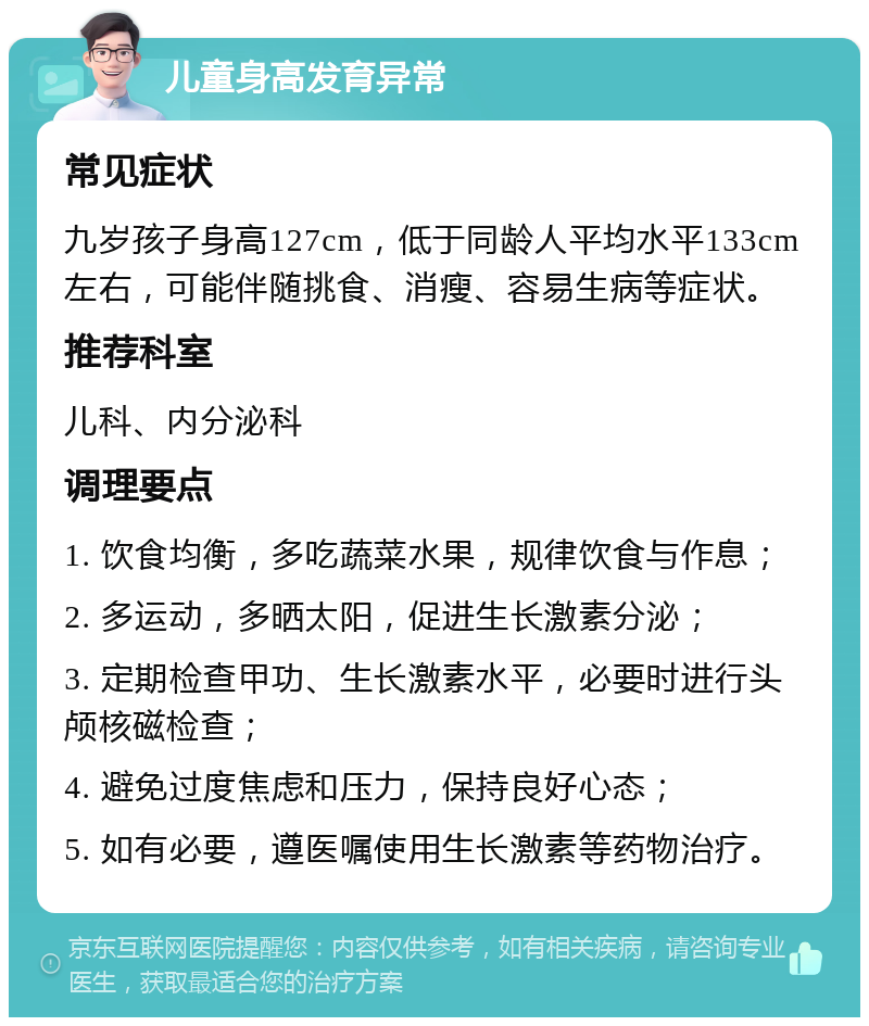 儿童身高发育异常 常见症状 九岁孩子身高127cm，低于同龄人平均水平133cm左右，可能伴随挑食、消瘦、容易生病等症状。 推荐科室 儿科、内分泌科 调理要点 1. 饮食均衡，多吃蔬菜水果，规律饮食与作息； 2. 多运动，多晒太阳，促进生长激素分泌； 3. 定期检查甲功、生长激素水平，必要时进行头颅核磁检查； 4. 避免过度焦虑和压力，保持良好心态； 5. 如有必要，遵医嘱使用生长激素等药物治疗。