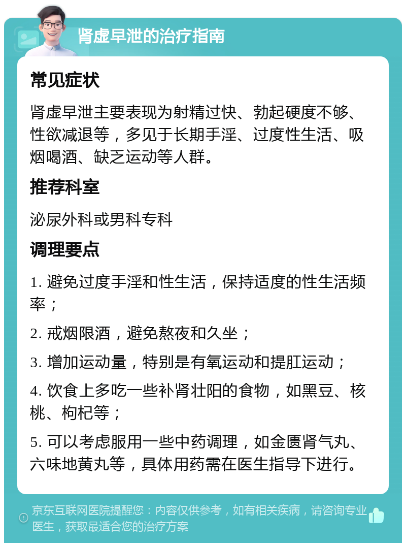 肾虚早泄的治疗指南 常见症状 肾虚早泄主要表现为射精过快、勃起硬度不够、性欲减退等，多见于长期手淫、过度性生活、吸烟喝酒、缺乏运动等人群。 推荐科室 泌尿外科或男科专科 调理要点 1. 避免过度手淫和性生活，保持适度的性生活频率； 2. 戒烟限酒，避免熬夜和久坐； 3. 增加运动量，特别是有氧运动和提肛运动； 4. 饮食上多吃一些补肾壮阳的食物，如黑豆、核桃、枸杞等； 5. 可以考虑服用一些中药调理，如金匮肾气丸、六味地黄丸等，具体用药需在医生指导下进行。