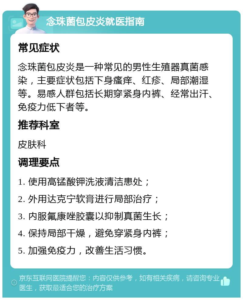 念珠菌包皮炎就医指南 常见症状 念珠菌包皮炎是一种常见的男性生殖器真菌感染，主要症状包括下身瘙痒、红疹、局部潮湿等。易感人群包括长期穿紧身内裤、经常出汗、免疫力低下者等。 推荐科室 皮肤科 调理要点 1. 使用高锰酸钾洗液清洁患处； 2. 外用达克宁软膏进行局部治疗； 3. 内服氟康唑胶囊以抑制真菌生长； 4. 保持局部干燥，避免穿紧身内裤； 5. 加强免疫力，改善生活习惯。