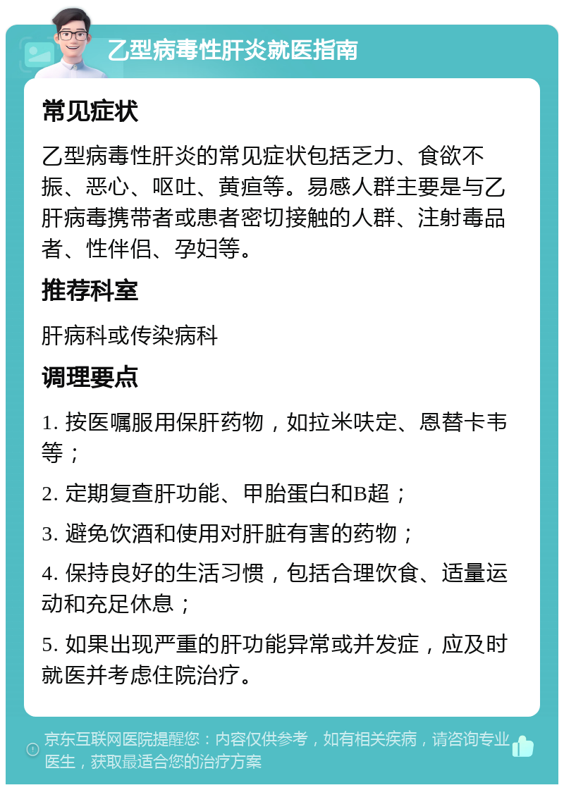 乙型病毒性肝炎就医指南 常见症状 乙型病毒性肝炎的常见症状包括乏力、食欲不振、恶心、呕吐、黄疸等。易感人群主要是与乙肝病毒携带者或患者密切接触的人群、注射毒品者、性伴侣、孕妇等。 推荐科室 肝病科或传染病科 调理要点 1. 按医嘱服用保肝药物，如拉米呋定、恩替卡韦等； 2. 定期复查肝功能、甲胎蛋白和B超； 3. 避免饮酒和使用对肝脏有害的药物； 4. 保持良好的生活习惯，包括合理饮食、适量运动和充足休息； 5. 如果出现严重的肝功能异常或并发症，应及时就医并考虑住院治疗。