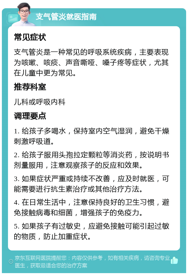 支气管炎就医指南 常见症状 支气管炎是一种常见的呼吸系统疾病，主要表现为咳嗽、咳痰、声音嘶哑、嗓子疼等症状，尤其在儿童中更为常见。 推荐科室 儿科或呼吸内科 调理要点 1. 给孩子多喝水，保持室内空气湿润，避免干燥刺激呼吸道。 2. 给孩子服用头孢拉定颗粒等消炎药，按说明书剂量服用，注意观察孩子的反应和效果。 3. 如果症状严重或持续不改善，应及时就医，可能需要进行抗生素治疗或其他治疗方法。 4. 在日常生活中，注意保持良好的卫生习惯，避免接触病毒和细菌，增强孩子的免疫力。 5. 如果孩子有过敏史，应避免接触可能引起过敏的物质，防止加重症状。