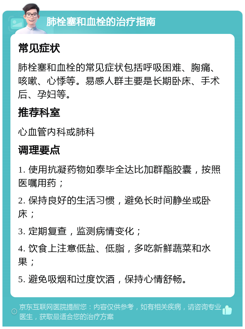 肺栓塞和血栓的治疗指南 常见症状 肺栓塞和血栓的常见症状包括呼吸困难、胸痛、咳嗽、心悸等。易感人群主要是长期卧床、手术后、孕妇等。 推荐科室 心血管内科或肺科 调理要点 1. 使用抗凝药物如泰毕全达比加群酯胶囊，按照医嘱用药； 2. 保持良好的生活习惯，避免长时间静坐或卧床； 3. 定期复查，监测病情变化； 4. 饮食上注意低盐、低脂，多吃新鲜蔬菜和水果； 5. 避免吸烟和过度饮酒，保持心情舒畅。