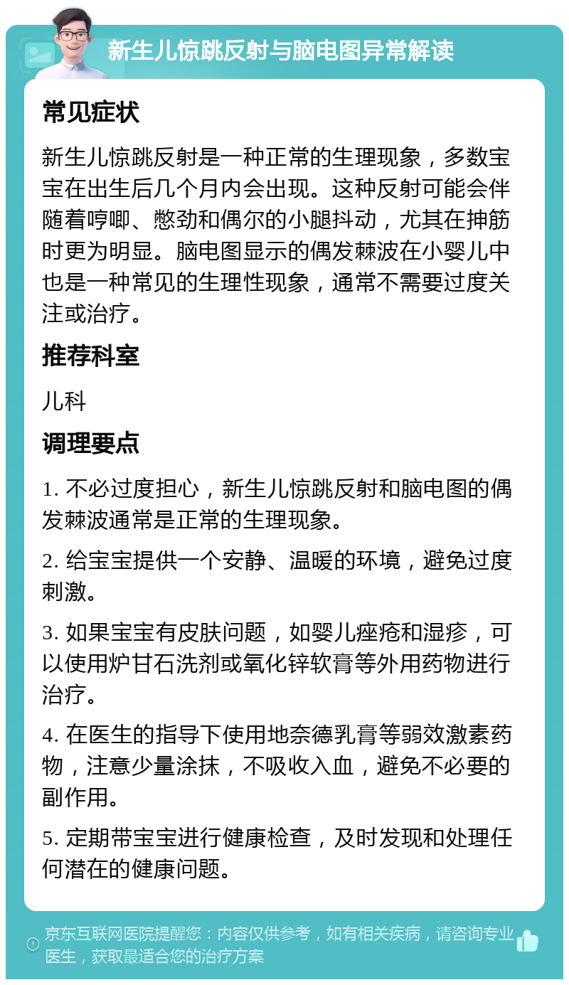 新生儿惊跳反射与脑电图异常解读 常见症状 新生儿惊跳反射是一种正常的生理现象，多数宝宝在出生后几个月内会出现。这种反射可能会伴随着哼唧、憋劲和偶尔的小腿抖动，尤其在抻筋时更为明显。脑电图显示的偶发棘波在小婴儿中也是一种常见的生理性现象，通常不需要过度关注或治疗。 推荐科室 儿科 调理要点 1. 不必过度担心，新生儿惊跳反射和脑电图的偶发棘波通常是正常的生理现象。 2. 给宝宝提供一个安静、温暖的环境，避免过度刺激。 3. 如果宝宝有皮肤问题，如婴儿痤疮和湿疹，可以使用炉甘石洗剂或氧化锌软膏等外用药物进行治疗。 4. 在医生的指导下使用地奈德乳膏等弱效激素药物，注意少量涂抹，不吸收入血，避免不必要的副作用。 5. 定期带宝宝进行健康检查，及时发现和处理任何潜在的健康问题。