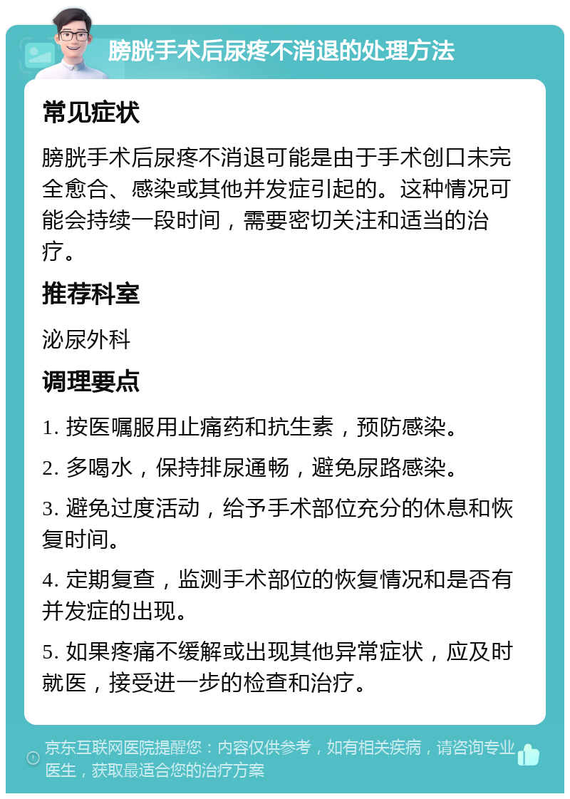 膀胱手术后尿疼不消退的处理方法 常见症状 膀胱手术后尿疼不消退可能是由于手术创口未完全愈合、感染或其他并发症引起的。这种情况可能会持续一段时间，需要密切关注和适当的治疗。 推荐科室 泌尿外科 调理要点 1. 按医嘱服用止痛药和抗生素，预防感染。 2. 多喝水，保持排尿通畅，避免尿路感染。 3. 避免过度活动，给予手术部位充分的休息和恢复时间。 4. 定期复查，监测手术部位的恢复情况和是否有并发症的出现。 5. 如果疼痛不缓解或出现其他异常症状，应及时就医，接受进一步的检查和治疗。