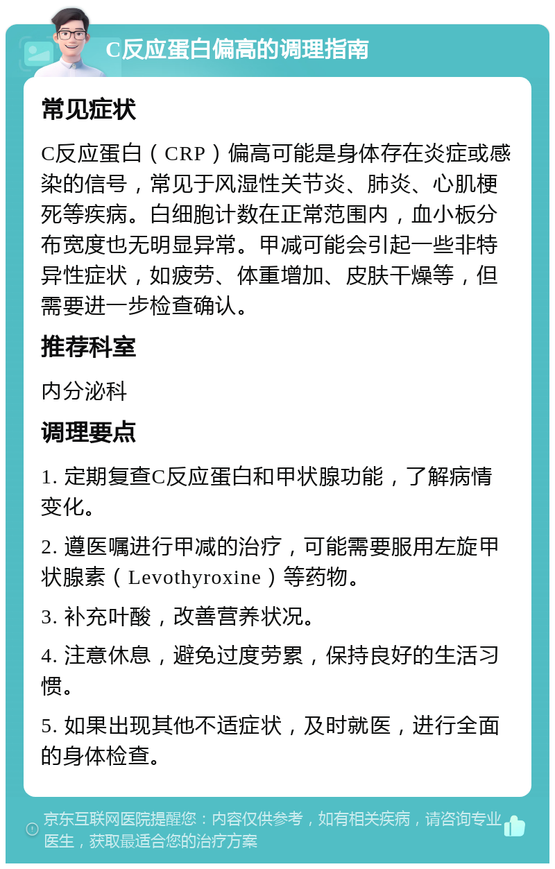 C反应蛋白偏高的调理指南 常见症状 C反应蛋白（CRP）偏高可能是身体存在炎症或感染的信号，常见于风湿性关节炎、肺炎、心肌梗死等疾病。白细胞计数在正常范围内，血小板分布宽度也无明显异常。甲减可能会引起一些非特异性症状，如疲劳、体重增加、皮肤干燥等，但需要进一步检查确认。 推荐科室 内分泌科 调理要点 1. 定期复查C反应蛋白和甲状腺功能，了解病情变化。 2. 遵医嘱进行甲减的治疗，可能需要服用左旋甲状腺素（Levothyroxine）等药物。 3. 补充叶酸，改善营养状况。 4. 注意休息，避免过度劳累，保持良好的生活习惯。 5. 如果出现其他不适症状，及时就医，进行全面的身体检查。