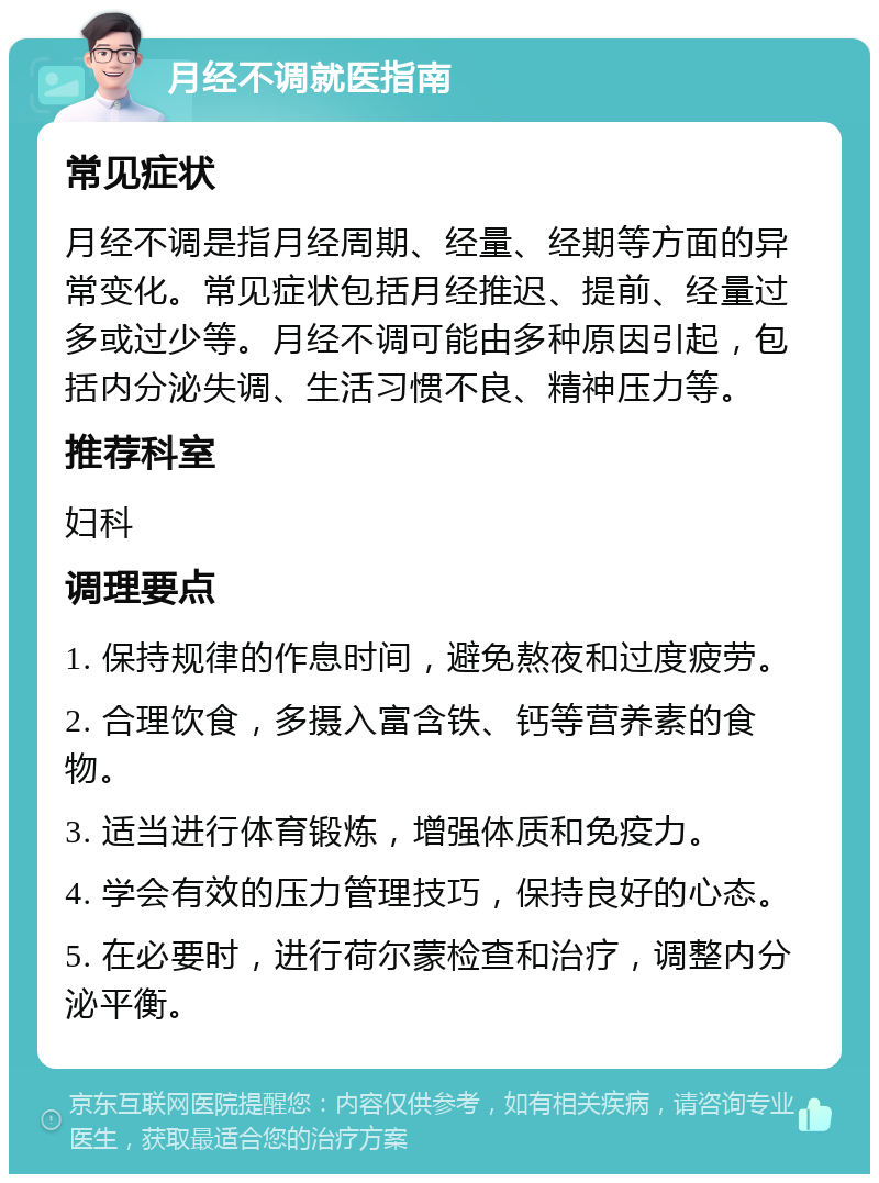 月经不调就医指南 常见症状 月经不调是指月经周期、经量、经期等方面的异常变化。常见症状包括月经推迟、提前、经量过多或过少等。月经不调可能由多种原因引起，包括内分泌失调、生活习惯不良、精神压力等。 推荐科室 妇科 调理要点 1. 保持规律的作息时间，避免熬夜和过度疲劳。 2. 合理饮食，多摄入富含铁、钙等营养素的食物。 3. 适当进行体育锻炼，增强体质和免疫力。 4. 学会有效的压力管理技巧，保持良好的心态。 5. 在必要时，进行荷尔蒙检查和治疗，调整内分泌平衡。