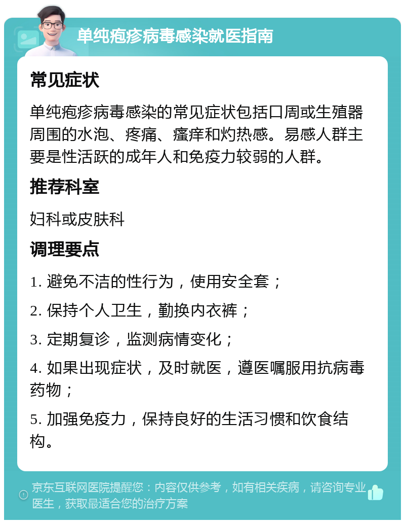 单纯疱疹病毒感染就医指南 常见症状 单纯疱疹病毒感染的常见症状包括口周或生殖器周围的水泡、疼痛、瘙痒和灼热感。易感人群主要是性活跃的成年人和免疫力较弱的人群。 推荐科室 妇科或皮肤科 调理要点 1. 避免不洁的性行为，使用安全套； 2. 保持个人卫生，勤换内衣裤； 3. 定期复诊，监测病情变化； 4. 如果出现症状，及时就医，遵医嘱服用抗病毒药物； 5. 加强免疫力，保持良好的生活习惯和饮食结构。