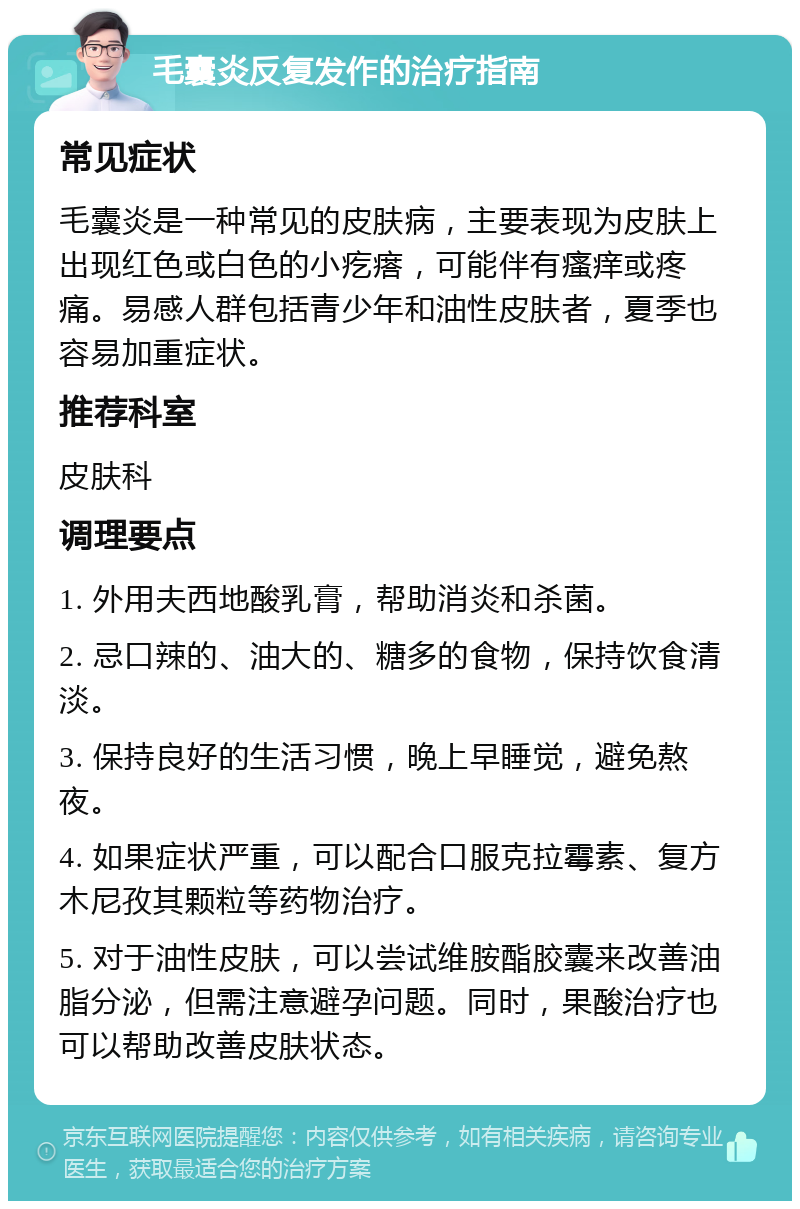 毛囊炎反复发作的治疗指南 常见症状 毛囊炎是一种常见的皮肤病，主要表现为皮肤上出现红色或白色的小疙瘩，可能伴有瘙痒或疼痛。易感人群包括青少年和油性皮肤者，夏季也容易加重症状。 推荐科室 皮肤科 调理要点 1. 外用夫西地酸乳膏，帮助消炎和杀菌。 2. 忌口辣的、油大的、糖多的食物，保持饮食清淡。 3. 保持良好的生活习惯，晚上早睡觉，避免熬夜。 4. 如果症状严重，可以配合口服克拉霉素、复方木尼孜其颗粒等药物治疗。 5. 对于油性皮肤，可以尝试维胺酯胶囊来改善油脂分泌，但需注意避孕问题。同时，果酸治疗也可以帮助改善皮肤状态。