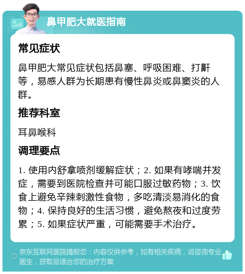 鼻甲肥大就医指南 常见症状 鼻甲肥大常见症状包括鼻塞、呼吸困难、打鼾等，易感人群为长期患有慢性鼻炎或鼻窦炎的人群。 推荐科室 耳鼻喉科 调理要点 1. 使用内舒拿喷剂缓解症状；2. 如果有哮喘并发症，需要到医院检查并可能口服过敏药物；3. 饮食上避免辛辣刺激性食物，多吃清淡易消化的食物；4. 保持良好的生活习惯，避免熬夜和过度劳累；5. 如果症状严重，可能需要手术治疗。