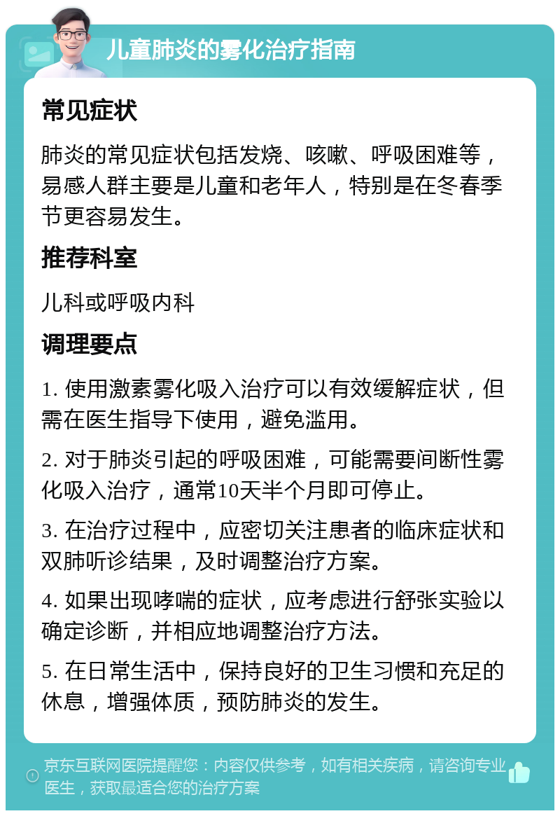 儿童肺炎的雾化治疗指南 常见症状 肺炎的常见症状包括发烧、咳嗽、呼吸困难等，易感人群主要是儿童和老年人，特别是在冬春季节更容易发生。 推荐科室 儿科或呼吸内科 调理要点 1. 使用激素雾化吸入治疗可以有效缓解症状，但需在医生指导下使用，避免滥用。 2. 对于肺炎引起的呼吸困难，可能需要间断性雾化吸入治疗，通常10天半个月即可停止。 3. 在治疗过程中，应密切关注患者的临床症状和双肺听诊结果，及时调整治疗方案。 4. 如果出现哮喘的症状，应考虑进行舒张实验以确定诊断，并相应地调整治疗方法。 5. 在日常生活中，保持良好的卫生习惯和充足的休息，增强体质，预防肺炎的发生。