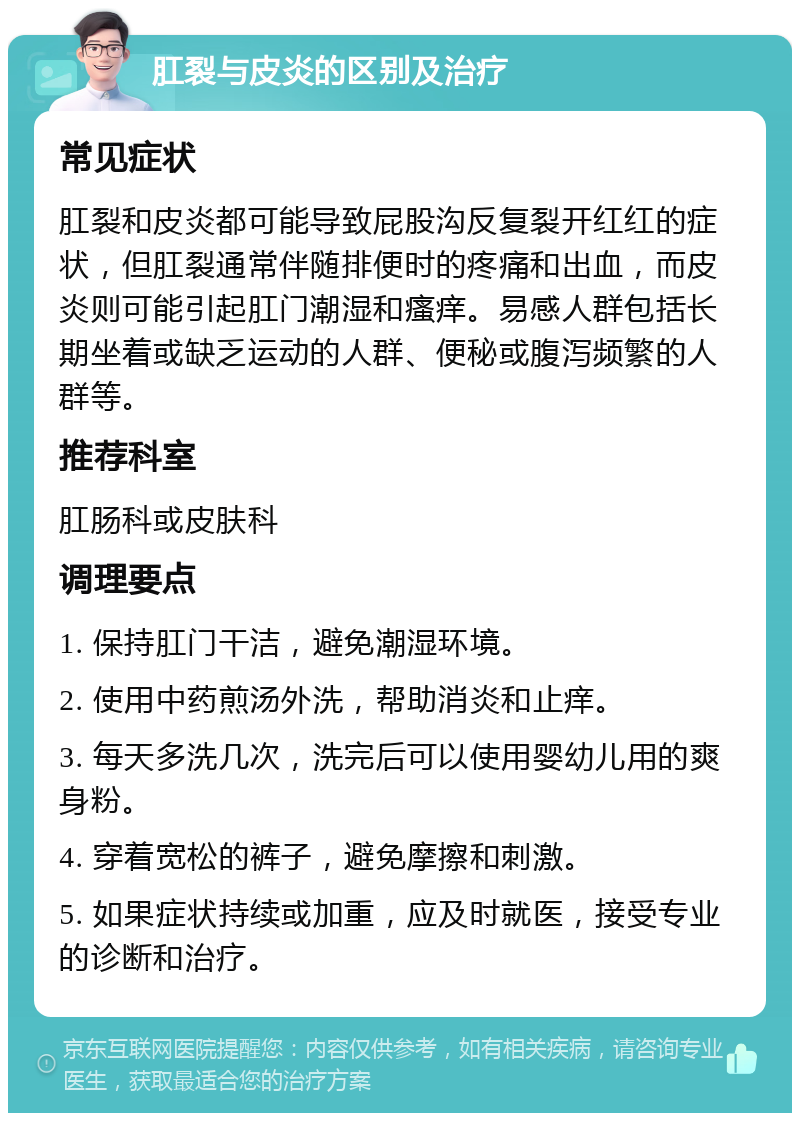 肛裂与皮炎的区别及治疗 常见症状 肛裂和皮炎都可能导致屁股沟反复裂开红红的症状，但肛裂通常伴随排便时的疼痛和出血，而皮炎则可能引起肛门潮湿和瘙痒。易感人群包括长期坐着或缺乏运动的人群、便秘或腹泻频繁的人群等。 推荐科室 肛肠科或皮肤科 调理要点 1. 保持肛门干洁，避免潮湿环境。 2. 使用中药煎汤外洗，帮助消炎和止痒。 3. 每天多洗几次，洗完后可以使用婴幼儿用的爽身粉。 4. 穿着宽松的裤子，避免摩擦和刺激。 5. 如果症状持续或加重，应及时就医，接受专业的诊断和治疗。