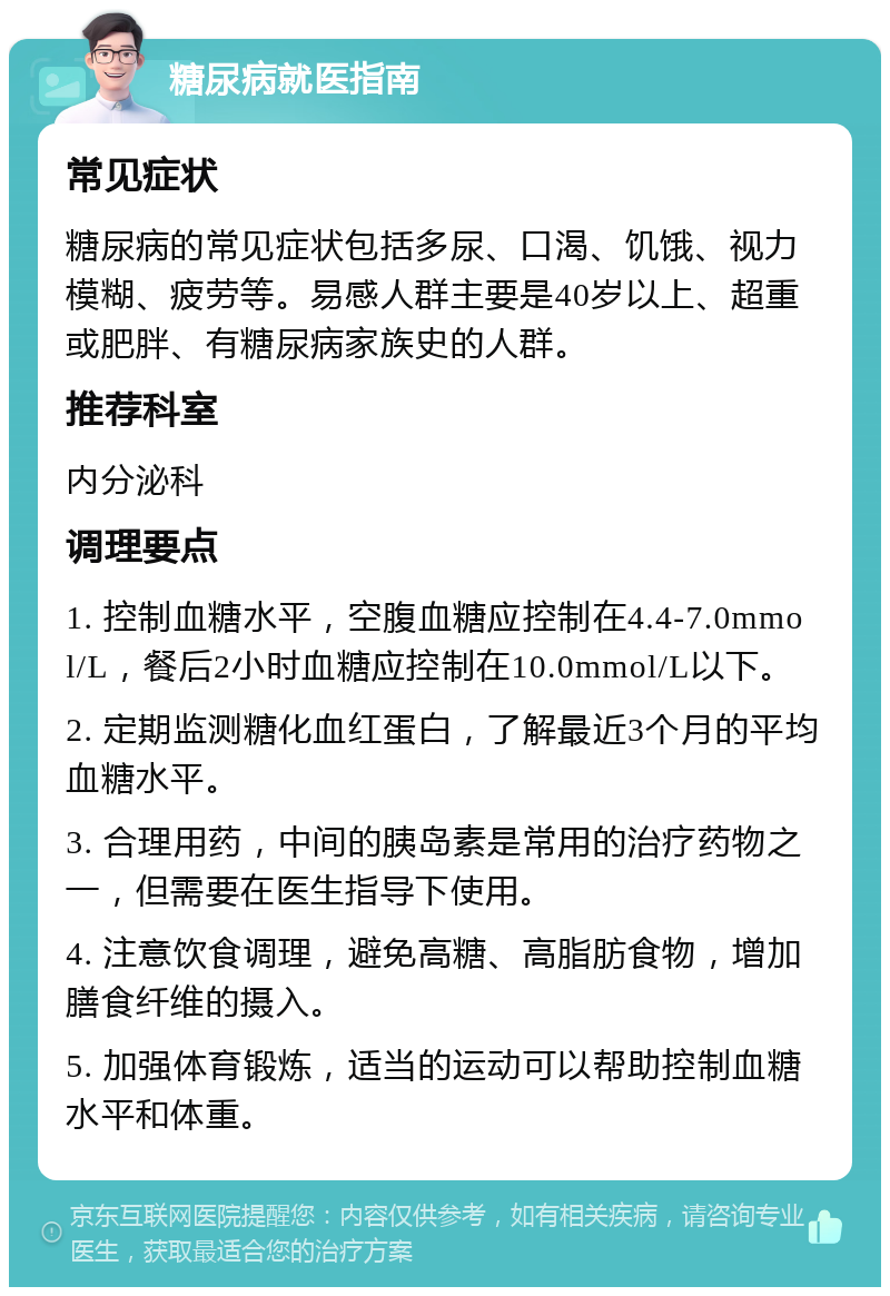 糖尿病就医指南 常见症状 糖尿病的常见症状包括多尿、口渴、饥饿、视力模糊、疲劳等。易感人群主要是40岁以上、超重或肥胖、有糖尿病家族史的人群。 推荐科室 内分泌科 调理要点 1. 控制血糖水平，空腹血糖应控制在4.4-7.0mmol/L，餐后2小时血糖应控制在10.0mmol/L以下。 2. 定期监测糖化血红蛋白，了解最近3个月的平均血糖水平。 3. 合理用药，中间的胰岛素是常用的治疗药物之一，但需要在医生指导下使用。 4. 注意饮食调理，避免高糖、高脂肪食物，增加膳食纤维的摄入。 5. 加强体育锻炼，适当的运动可以帮助控制血糖水平和体重。