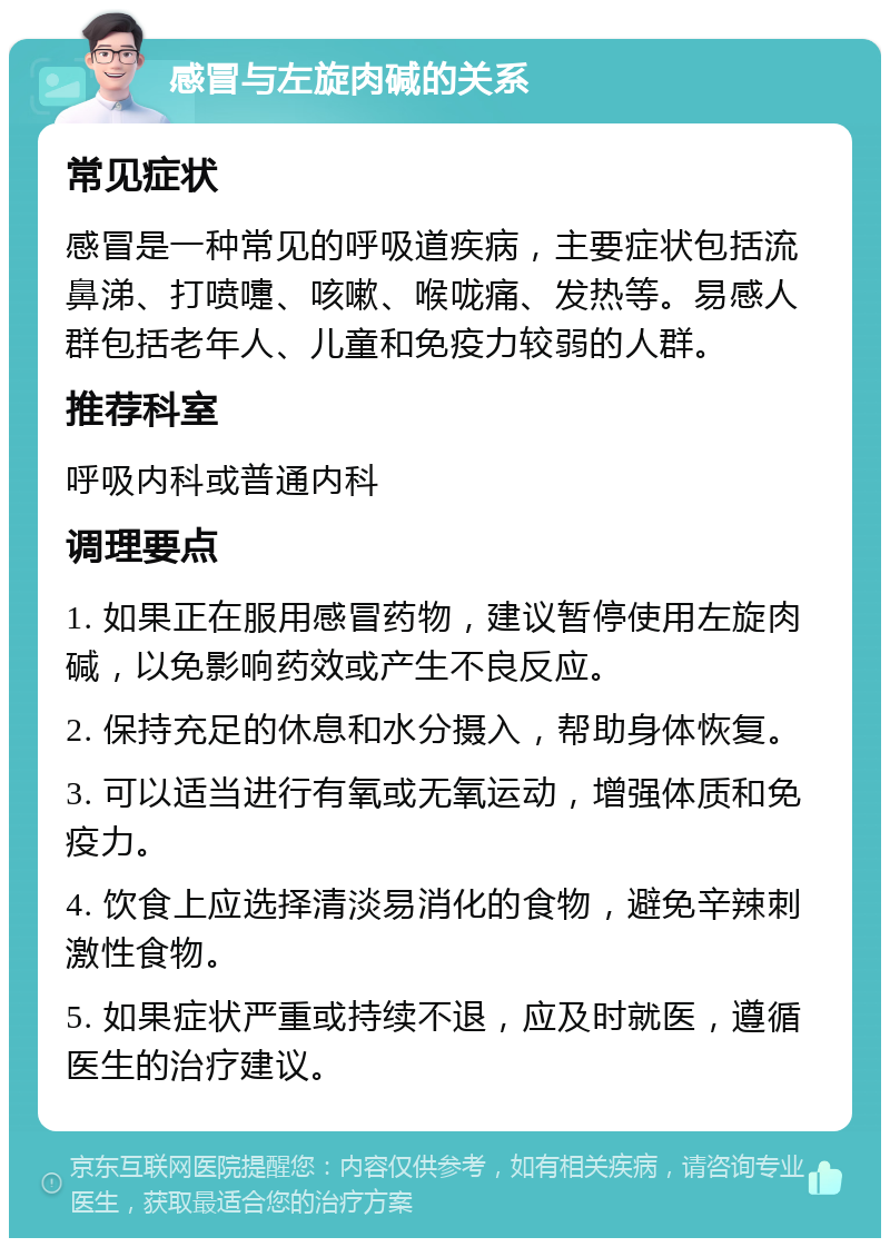 感冒与左旋肉碱的关系 常见症状 感冒是一种常见的呼吸道疾病，主要症状包括流鼻涕、打喷嚏、咳嗽、喉咙痛、发热等。易感人群包括老年人、儿童和免疫力较弱的人群。 推荐科室 呼吸内科或普通内科 调理要点 1. 如果正在服用感冒药物，建议暂停使用左旋肉碱，以免影响药效或产生不良反应。 2. 保持充足的休息和水分摄入，帮助身体恢复。 3. 可以适当进行有氧或无氧运动，增强体质和免疫力。 4. 饮食上应选择清淡易消化的食物，避免辛辣刺激性食物。 5. 如果症状严重或持续不退，应及时就医，遵循医生的治疗建议。