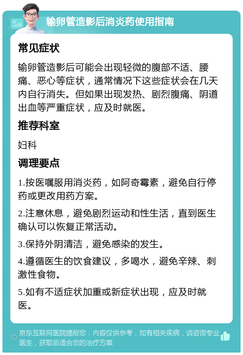 输卵管造影后消炎药使用指南 常见症状 输卵管造影后可能会出现轻微的腹部不适、腰痛、恶心等症状，通常情况下这些症状会在几天内自行消失。但如果出现发热、剧烈腹痛、阴道出血等严重症状，应及时就医。 推荐科室 妇科 调理要点 1.按医嘱服用消炎药，如阿奇霉素，避免自行停药或更改用药方案。 2.注意休息，避免剧烈运动和性生活，直到医生确认可以恢复正常活动。 3.保持外阴清洁，避免感染的发生。 4.遵循医生的饮食建议，多喝水，避免辛辣、刺激性食物。 5.如有不适症状加重或新症状出现，应及时就医。