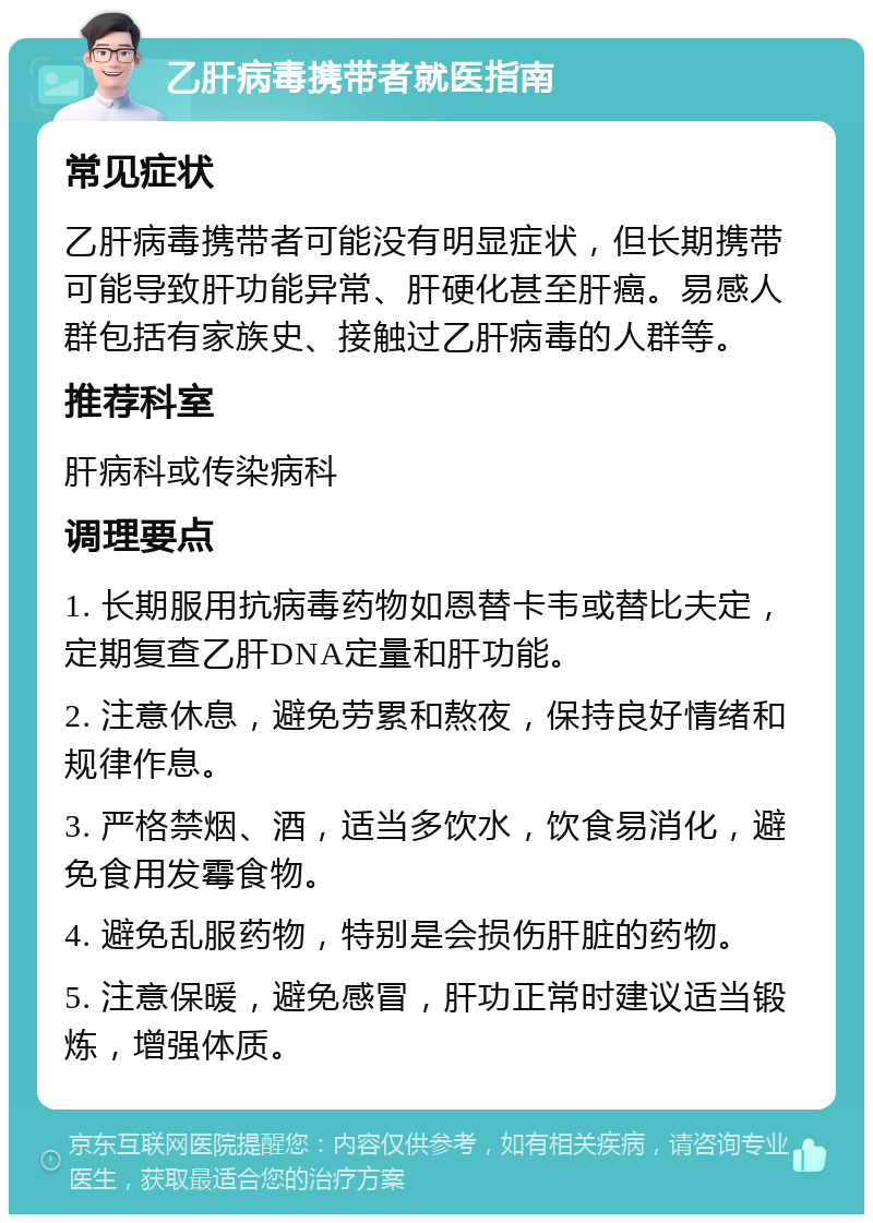 乙肝病毒携带者就医指南 常见症状 乙肝病毒携带者可能没有明显症状，但长期携带可能导致肝功能异常、肝硬化甚至肝癌。易感人群包括有家族史、接触过乙肝病毒的人群等。 推荐科室 肝病科或传染病科 调理要点 1. 长期服用抗病毒药物如恩替卡韦或替比夫定，定期复查乙肝DNA定量和肝功能。 2. 注意休息，避免劳累和熬夜，保持良好情绪和规律作息。 3. 严格禁烟、酒，适当多饮水，饮食易消化，避免食用发霉食物。 4. 避免乱服药物，特别是会损伤肝脏的药物。 5. 注意保暖，避免感冒，肝功正常时建议适当锻炼，增强体质。