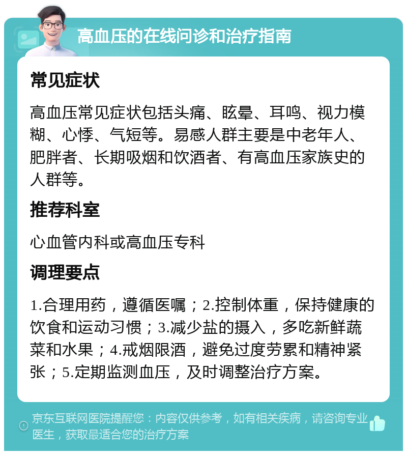 高血压的在线问诊和治疗指南 常见症状 高血压常见症状包括头痛、眩晕、耳鸣、视力模糊、心悸、气短等。易感人群主要是中老年人、肥胖者、长期吸烟和饮酒者、有高血压家族史的人群等。 推荐科室 心血管内科或高血压专科 调理要点 1.合理用药，遵循医嘱；2.控制体重，保持健康的饮食和运动习惯；3.减少盐的摄入，多吃新鲜蔬菜和水果；4.戒烟限酒，避免过度劳累和精神紧张；5.定期监测血压，及时调整治疗方案。