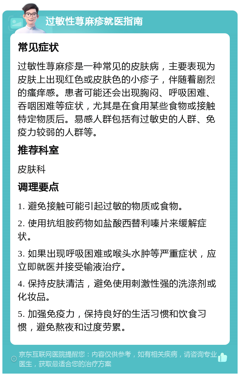 过敏性荨麻疹就医指南 常见症状 过敏性荨麻疹是一种常见的皮肤病，主要表现为皮肤上出现红色或皮肤色的小疹子，伴随着剧烈的瘙痒感。患者可能还会出现胸闷、呼吸困难、吞咽困难等症状，尤其是在食用某些食物或接触特定物质后。易感人群包括有过敏史的人群、免疫力较弱的人群等。 推荐科室 皮肤科 调理要点 1. 避免接触可能引起过敏的物质或食物。 2. 使用抗组胺药物如盐酸西替利嗪片来缓解症状。 3. 如果出现呼吸困难或喉头水肿等严重症状，应立即就医并接受输液治疗。 4. 保持皮肤清洁，避免使用刺激性强的洗涤剂或化妆品。 5. 加强免疫力，保持良好的生活习惯和饮食习惯，避免熬夜和过度劳累。