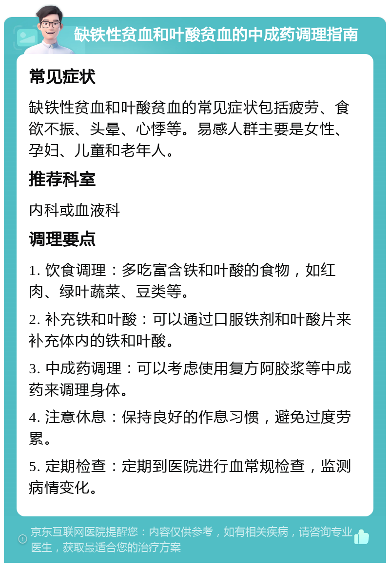 缺铁性贫血和叶酸贫血的中成药调理指南 常见症状 缺铁性贫血和叶酸贫血的常见症状包括疲劳、食欲不振、头晕、心悸等。易感人群主要是女性、孕妇、儿童和老年人。 推荐科室 内科或血液科 调理要点 1. 饮食调理：多吃富含铁和叶酸的食物，如红肉、绿叶蔬菜、豆类等。 2. 补充铁和叶酸：可以通过口服铁剂和叶酸片来补充体内的铁和叶酸。 3. 中成药调理：可以考虑使用复方阿胶浆等中成药来调理身体。 4. 注意休息：保持良好的作息习惯，避免过度劳累。 5. 定期检查：定期到医院进行血常规检查，监测病情变化。