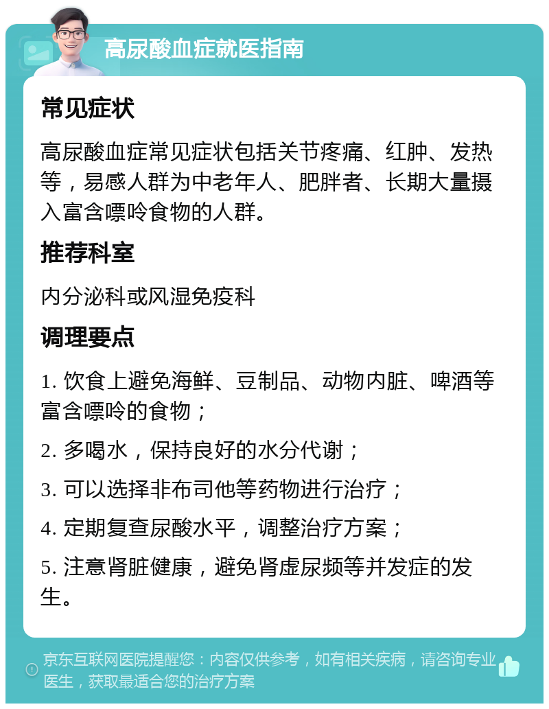 高尿酸血症就医指南 常见症状 高尿酸血症常见症状包括关节疼痛、红肿、发热等，易感人群为中老年人、肥胖者、长期大量摄入富含嘌呤食物的人群。 推荐科室 内分泌科或风湿免疫科 调理要点 1. 饮食上避免海鲜、豆制品、动物内脏、啤酒等富含嘌呤的食物； 2. 多喝水，保持良好的水分代谢； 3. 可以选择非布司他等药物进行治疗； 4. 定期复查尿酸水平，调整治疗方案； 5. 注意肾脏健康，避免肾虚尿频等并发症的发生。