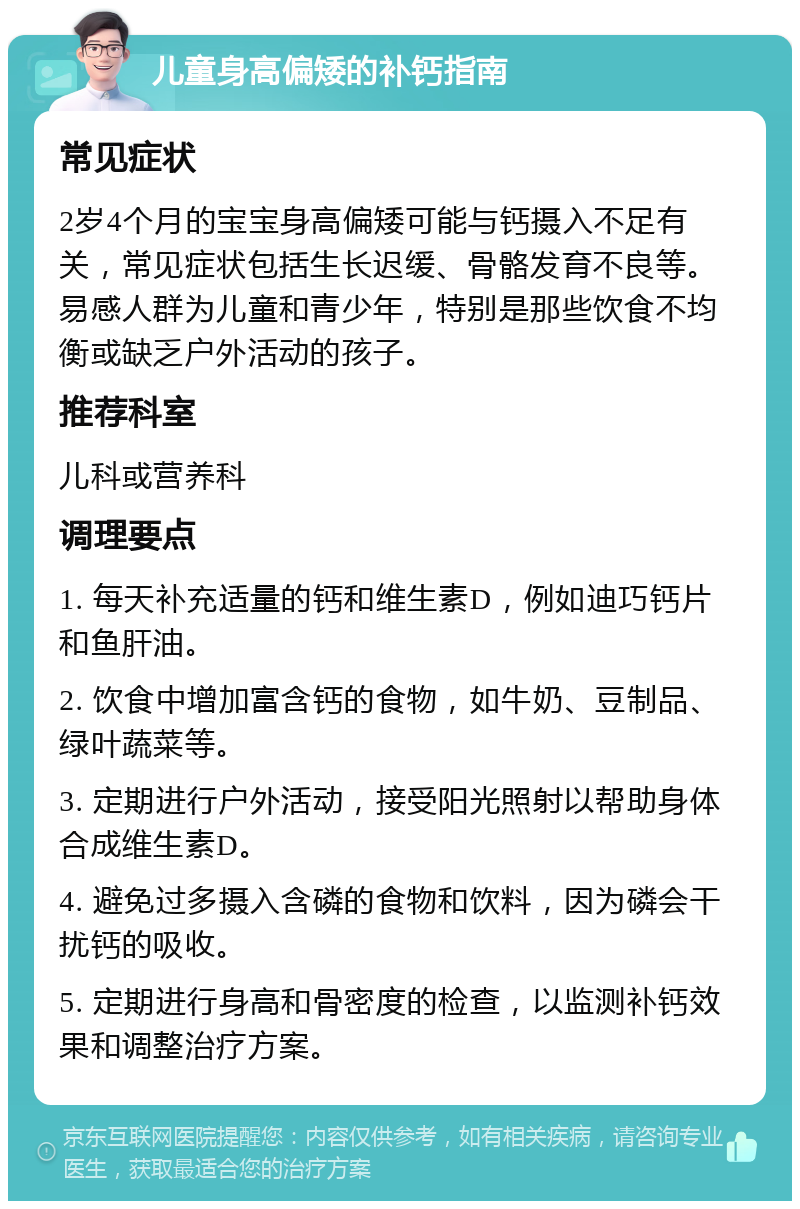 儿童身高偏矮的补钙指南 常见症状 2岁4个月的宝宝身高偏矮可能与钙摄入不足有关，常见症状包括生长迟缓、骨骼发育不良等。易感人群为儿童和青少年，特别是那些饮食不均衡或缺乏户外活动的孩子。 推荐科室 儿科或营养科 调理要点 1. 每天补充适量的钙和维生素D，例如迪巧钙片和鱼肝油。 2. 饮食中增加富含钙的食物，如牛奶、豆制品、绿叶蔬菜等。 3. 定期进行户外活动，接受阳光照射以帮助身体合成维生素D。 4. 避免过多摄入含磷的食物和饮料，因为磷会干扰钙的吸收。 5. 定期进行身高和骨密度的检查，以监测补钙效果和调整治疗方案。