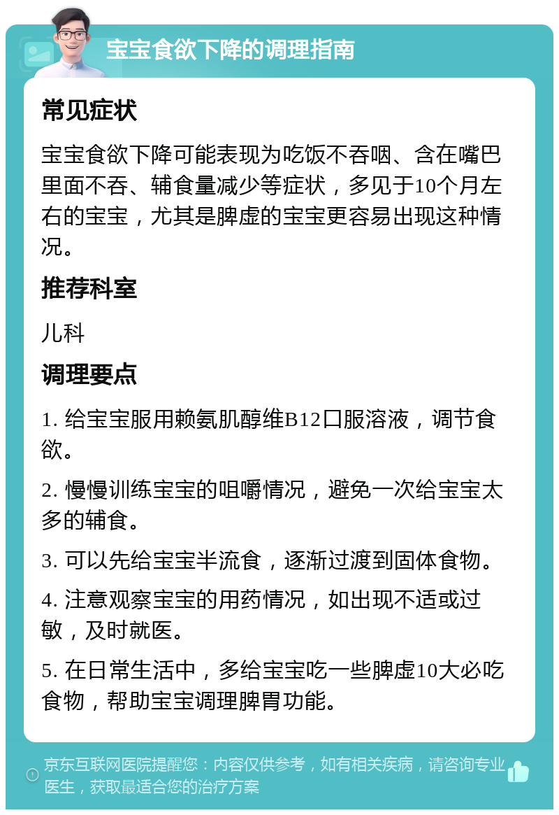 宝宝食欲下降的调理指南 常见症状 宝宝食欲下降可能表现为吃饭不吞咽、含在嘴巴里面不吞、辅食量减少等症状，多见于10个月左右的宝宝，尤其是脾虚的宝宝更容易出现这种情况。 推荐科室 儿科 调理要点 1. 给宝宝服用赖氨肌醇维B12口服溶液，调节食欲。 2. 慢慢训练宝宝的咀嚼情况，避免一次给宝宝太多的辅食。 3. 可以先给宝宝半流食，逐渐过渡到固体食物。 4. 注意观察宝宝的用药情况，如出现不适或过敏，及时就医。 5. 在日常生活中，多给宝宝吃一些脾虚10大必吃食物，帮助宝宝调理脾胃功能。