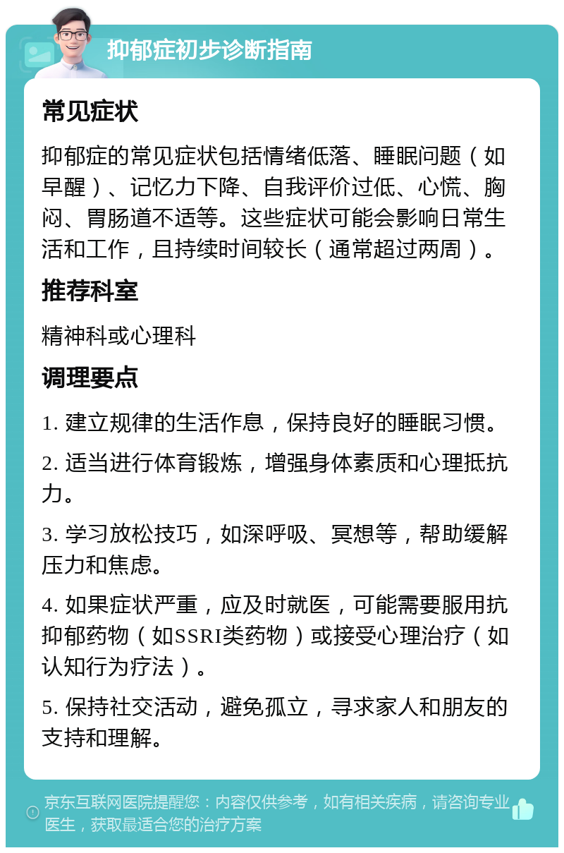 抑郁症初步诊断指南 常见症状 抑郁症的常见症状包括情绪低落、睡眠问题（如早醒）、记忆力下降、自我评价过低、心慌、胸闷、胃肠道不适等。这些症状可能会影响日常生活和工作，且持续时间较长（通常超过两周）。 推荐科室 精神科或心理科 调理要点 1. 建立规律的生活作息，保持良好的睡眠习惯。 2. 适当进行体育锻炼，增强身体素质和心理抵抗力。 3. 学习放松技巧，如深呼吸、冥想等，帮助缓解压力和焦虑。 4. 如果症状严重，应及时就医，可能需要服用抗抑郁药物（如SSRI类药物）或接受心理治疗（如认知行为疗法）。 5. 保持社交活动，避免孤立，寻求家人和朋友的支持和理解。