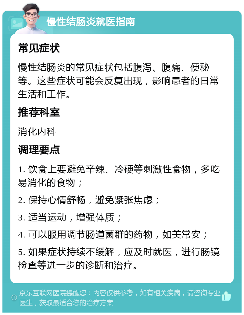 慢性结肠炎就医指南 常见症状 慢性结肠炎的常见症状包括腹泻、腹痛、便秘等。这些症状可能会反复出现，影响患者的日常生活和工作。 推荐科室 消化内科 调理要点 1. 饮食上要避免辛辣、冷硬等刺激性食物，多吃易消化的食物； 2. 保持心情舒畅，避免紧张焦虑； 3. 适当运动，增强体质； 4. 可以服用调节肠道菌群的药物，如美常安； 5. 如果症状持续不缓解，应及时就医，进行肠镜检查等进一步的诊断和治疗。