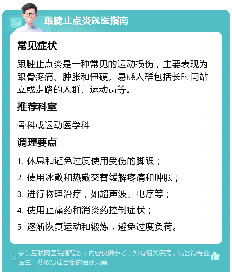 跟腱止点炎就医指南 常见症状 跟腱止点炎是一种常见的运动损伤，主要表现为跟骨疼痛、肿胀和僵硬。易感人群包括长时间站立或走路的人群、运动员等。 推荐科室 骨科或运动医学科 调理要点 1. 休息和避免过度使用受伤的脚踝； 2. 使用冰敷和热敷交替缓解疼痛和肿胀； 3. 进行物理治疗，如超声波、电疗等； 4. 使用止痛药和消炎药控制症状； 5. 逐渐恢复运动和锻炼，避免过度负荷。