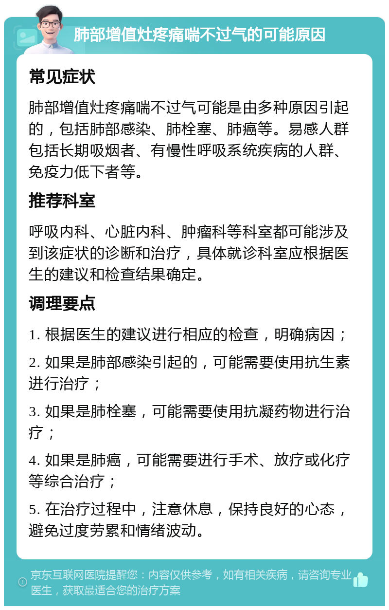 肺部增值灶疼痛喘不过气的可能原因 常见症状 肺部增值灶疼痛喘不过气可能是由多种原因引起的，包括肺部感染、肺栓塞、肺癌等。易感人群包括长期吸烟者、有慢性呼吸系统疾病的人群、免疫力低下者等。 推荐科室 呼吸内科、心脏内科、肿瘤科等科室都可能涉及到该症状的诊断和治疗，具体就诊科室应根据医生的建议和检查结果确定。 调理要点 1. 根据医生的建议进行相应的检查，明确病因； 2. 如果是肺部感染引起的，可能需要使用抗生素进行治疗； 3. 如果是肺栓塞，可能需要使用抗凝药物进行治疗； 4. 如果是肺癌，可能需要进行手术、放疗或化疗等综合治疗； 5. 在治疗过程中，注意休息，保持良好的心态，避免过度劳累和情绪波动。