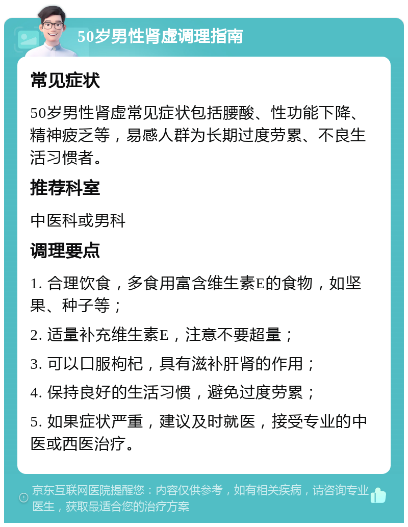 50岁男性肾虚调理指南 常见症状 50岁男性肾虚常见症状包括腰酸、性功能下降、精神疲乏等，易感人群为长期过度劳累、不良生活习惯者。 推荐科室 中医科或男科 调理要点 1. 合理饮食，多食用富含维生素E的食物，如坚果、种子等； 2. 适量补充维生素E，注意不要超量； 3. 可以口服枸杞，具有滋补肝肾的作用； 4. 保持良好的生活习惯，避免过度劳累； 5. 如果症状严重，建议及时就医，接受专业的中医或西医治疗。