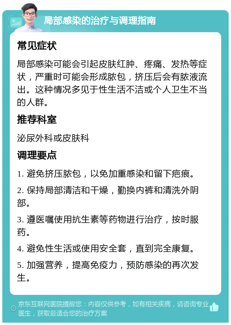 局部感染的治疗与调理指南 常见症状 局部感染可能会引起皮肤红肿、疼痛、发热等症状，严重时可能会形成脓包，挤压后会有脓液流出。这种情况多见于性生活不洁或个人卫生不当的人群。 推荐科室 泌尿外科或皮肤科 调理要点 1. 避免挤压脓包，以免加重感染和留下疤痕。 2. 保持局部清洁和干燥，勤换内裤和清洗外阴部。 3. 遵医嘱使用抗生素等药物进行治疗，按时服药。 4. 避免性生活或使用安全套，直到完全康复。 5. 加强营养，提高免疫力，预防感染的再次发生。