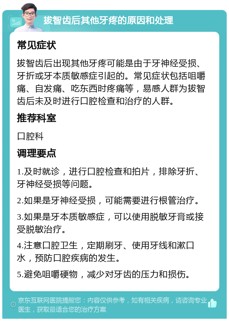 拔智齿后其他牙疼的原因和处理 常见症状 拔智齿后出现其他牙疼可能是由于牙神经受损、牙折或牙本质敏感症引起的。常见症状包括咀嚼痛、自发痛、吃东西时疼痛等，易感人群为拔智齿后未及时进行口腔检查和治疗的人群。 推荐科室 口腔科 调理要点 1.及时就诊，进行口腔检查和拍片，排除牙折、牙神经受损等问题。 2.如果是牙神经受损，可能需要进行根管治疗。 3.如果是牙本质敏感症，可以使用脱敏牙膏或接受脱敏治疗。 4.注意口腔卫生，定期刷牙、使用牙线和漱口水，预防口腔疾病的发生。 5.避免咀嚼硬物，减少对牙齿的压力和损伤。