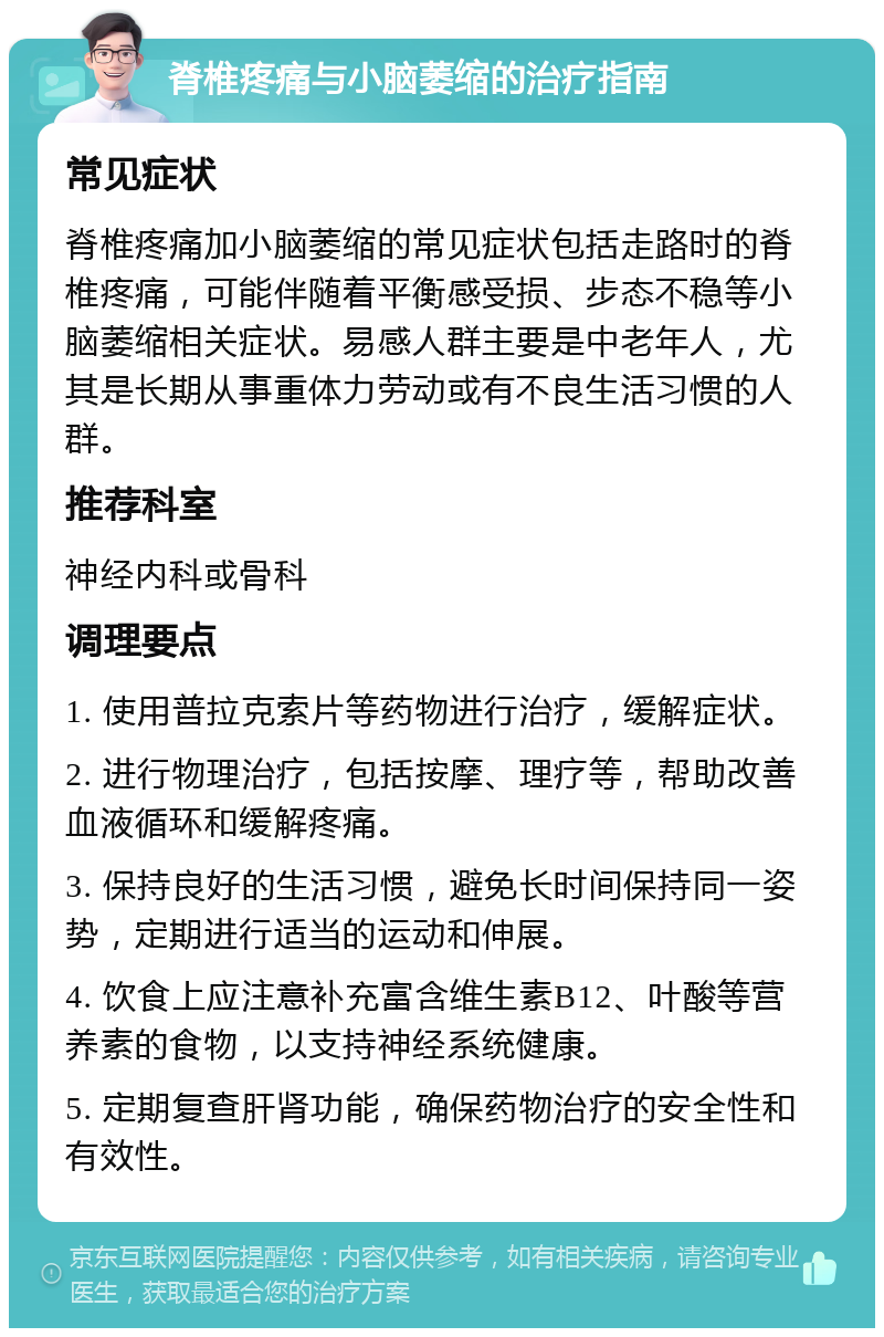 脊椎疼痛与小脑萎缩的治疗指南 常见症状 脊椎疼痛加小脑萎缩的常见症状包括走路时的脊椎疼痛，可能伴随着平衡感受损、步态不稳等小脑萎缩相关症状。易感人群主要是中老年人，尤其是长期从事重体力劳动或有不良生活习惯的人群。 推荐科室 神经内科或骨科 调理要点 1. 使用普拉克索片等药物进行治疗，缓解症状。 2. 进行物理治疗，包括按摩、理疗等，帮助改善血液循环和缓解疼痛。 3. 保持良好的生活习惯，避免长时间保持同一姿势，定期进行适当的运动和伸展。 4. 饮食上应注意补充富含维生素B12、叶酸等营养素的食物，以支持神经系统健康。 5. 定期复查肝肾功能，确保药物治疗的安全性和有效性。