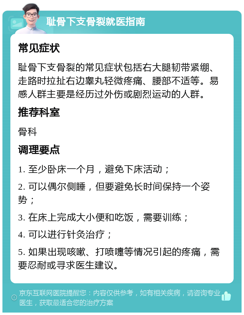 耻骨下支骨裂就医指南 常见症状 耻骨下支骨裂的常见症状包括右大腿韧带紧绷、走路时拉扯右边睾丸轻微疼痛、腰部不适等。易感人群主要是经历过外伤或剧烈运动的人群。 推荐科室 骨科 调理要点 1. 至少卧床一个月，避免下床活动； 2. 可以偶尔侧睡，但要避免长时间保持一个姿势； 3. 在床上完成大小便和吃饭，需要训练； 4. 可以进行针灸治疗； 5. 如果出现咳嗽、打喷嚏等情况引起的疼痛，需要忍耐或寻求医生建议。