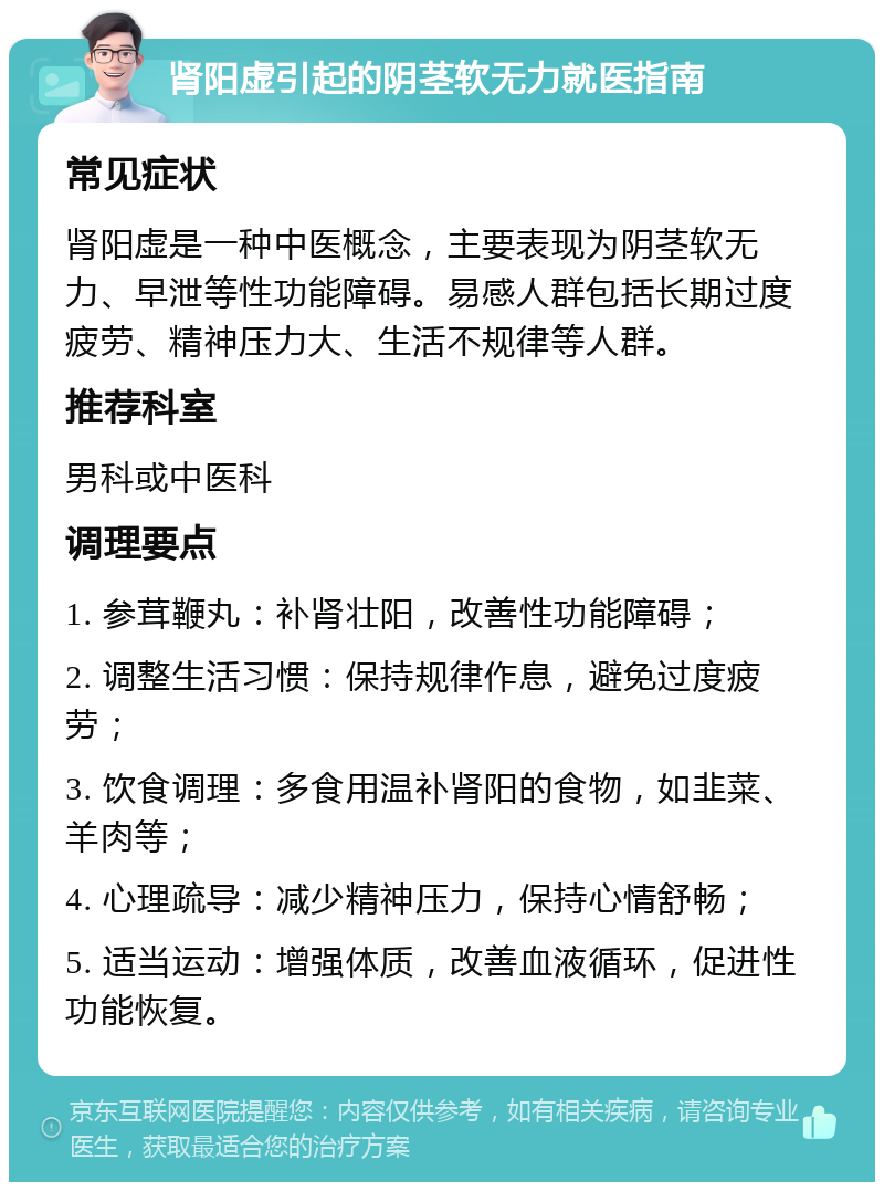 肾阳虚引起的阴茎软无力就医指南 常见症状 肾阳虚是一种中医概念，主要表现为阴茎软无力、早泄等性功能障碍。易感人群包括长期过度疲劳、精神压力大、生活不规律等人群。 推荐科室 男科或中医科 调理要点 1. 参茸鞭丸：补肾壮阳，改善性功能障碍； 2. 调整生活习惯：保持规律作息，避免过度疲劳； 3. 饮食调理：多食用温补肾阳的食物，如韭菜、羊肉等； 4. 心理疏导：减少精神压力，保持心情舒畅； 5. 适当运动：增强体质，改善血液循环，促进性功能恢复。