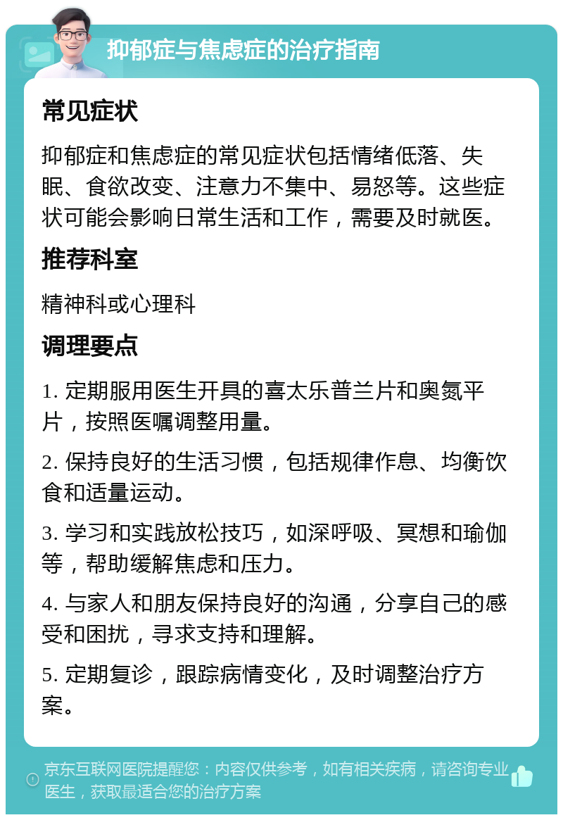 抑郁症与焦虑症的治疗指南 常见症状 抑郁症和焦虑症的常见症状包括情绪低落、失眠、食欲改变、注意力不集中、易怒等。这些症状可能会影响日常生活和工作，需要及时就医。 推荐科室 精神科或心理科 调理要点 1. 定期服用医生开具的喜太乐普兰片和奥氮平片，按照医嘱调整用量。 2. 保持良好的生活习惯，包括规律作息、均衡饮食和适量运动。 3. 学习和实践放松技巧，如深呼吸、冥想和瑜伽等，帮助缓解焦虑和压力。 4. 与家人和朋友保持良好的沟通，分享自己的感受和困扰，寻求支持和理解。 5. 定期复诊，跟踪病情变化，及时调整治疗方案。